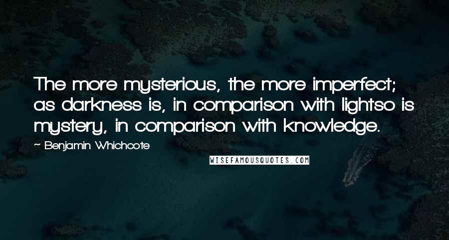 Benjamin Whichcote Quotes: The more mysterious, the more imperfect; as darkness is, in comparison with lightso is mystery, in comparison with knowledge.