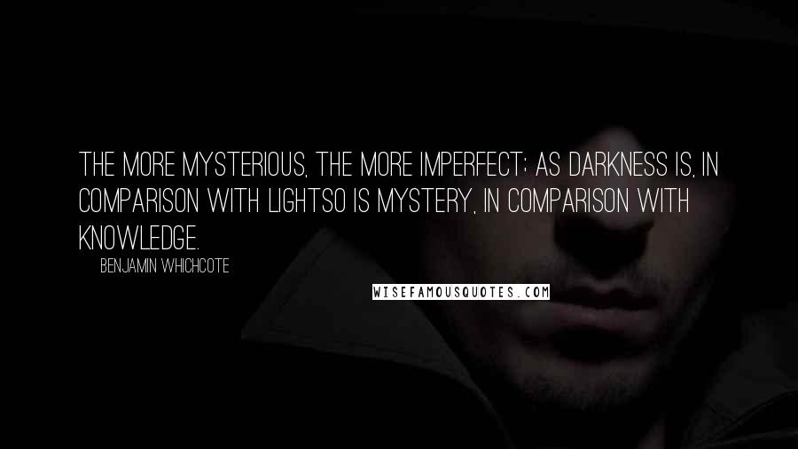 Benjamin Whichcote Quotes: The more mysterious, the more imperfect; as darkness is, in comparison with lightso is mystery, in comparison with knowledge.