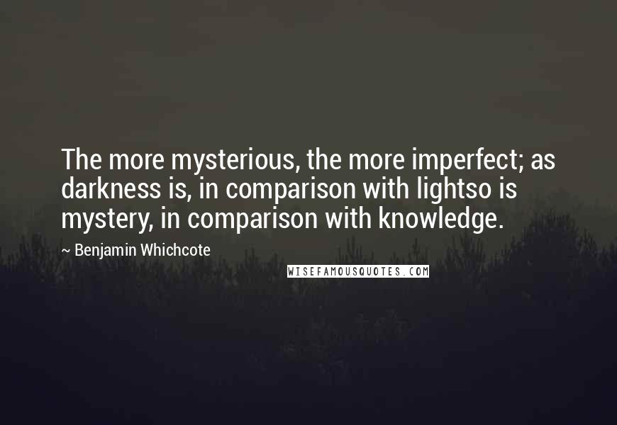 Benjamin Whichcote Quotes: The more mysterious, the more imperfect; as darkness is, in comparison with lightso is mystery, in comparison with knowledge.