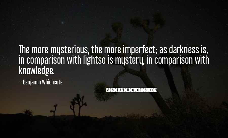 Benjamin Whichcote Quotes: The more mysterious, the more imperfect; as darkness is, in comparison with lightso is mystery, in comparison with knowledge.