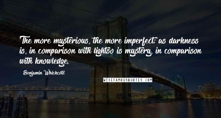 Benjamin Whichcote Quotes: The more mysterious, the more imperfect; as darkness is, in comparison with lightso is mystery, in comparison with knowledge.