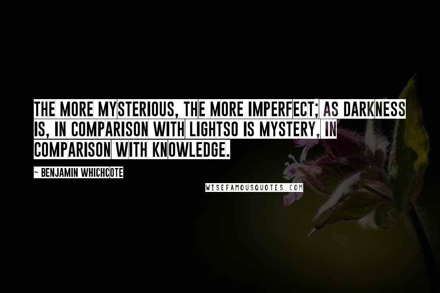 Benjamin Whichcote Quotes: The more mysterious, the more imperfect; as darkness is, in comparison with lightso is mystery, in comparison with knowledge.