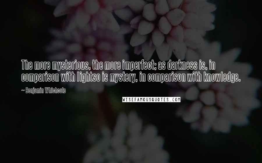 Benjamin Whichcote Quotes: The more mysterious, the more imperfect; as darkness is, in comparison with lightso is mystery, in comparison with knowledge.