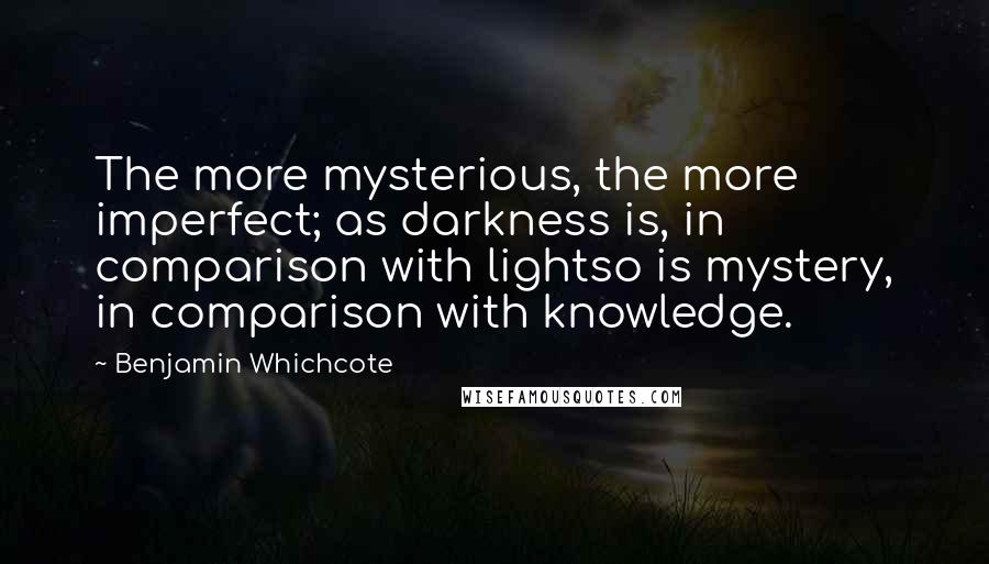 Benjamin Whichcote Quotes: The more mysterious, the more imperfect; as darkness is, in comparison with lightso is mystery, in comparison with knowledge.