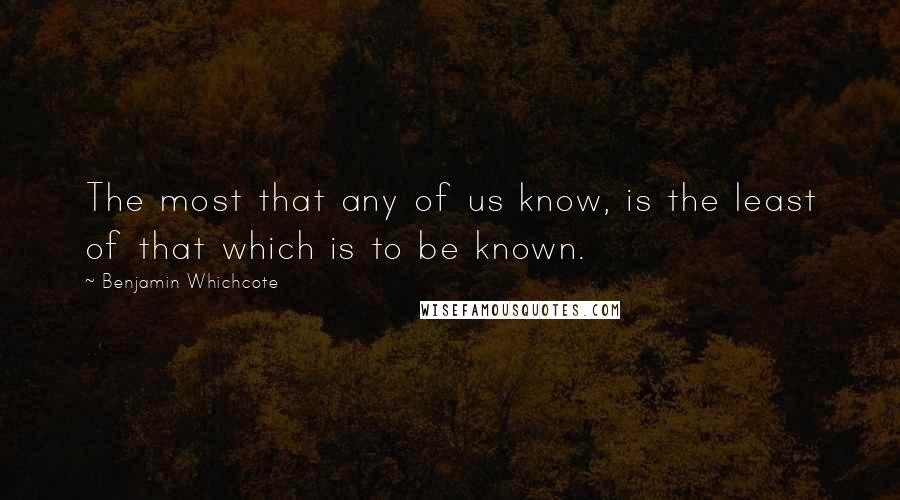 Benjamin Whichcote Quotes: The most that any of us know, is the least of that which is to be known.