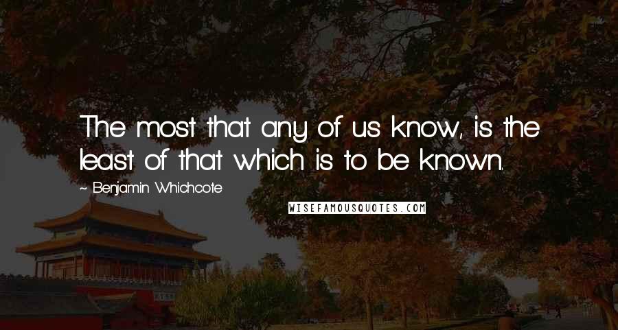 Benjamin Whichcote Quotes: The most that any of us know, is the least of that which is to be known.