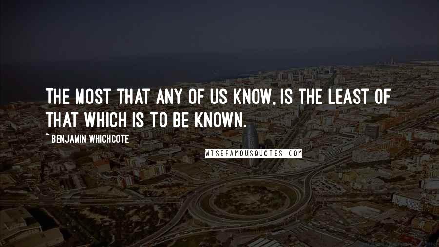 Benjamin Whichcote Quotes: The most that any of us know, is the least of that which is to be known.