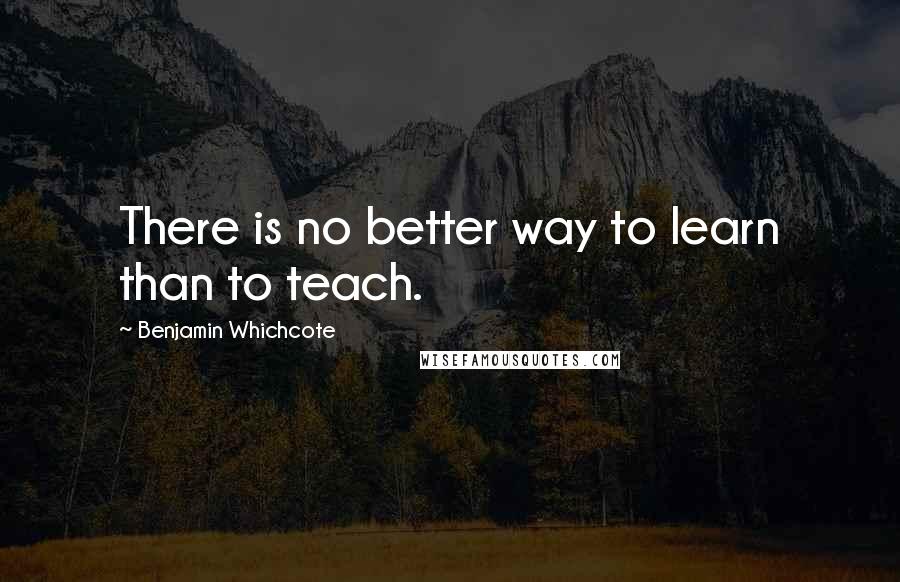 Benjamin Whichcote Quotes: There is no better way to learn than to teach.