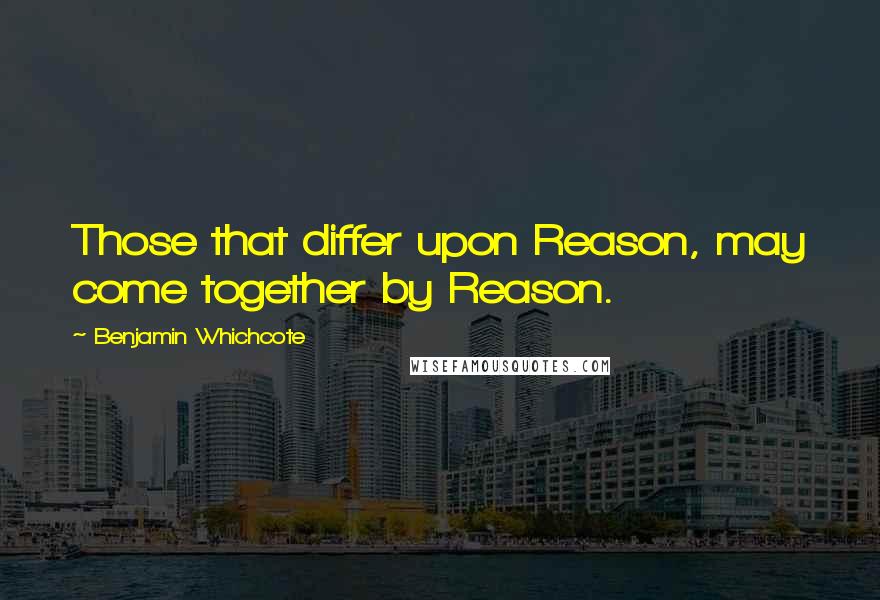 Benjamin Whichcote Quotes: Those that differ upon Reason, may come together by Reason.