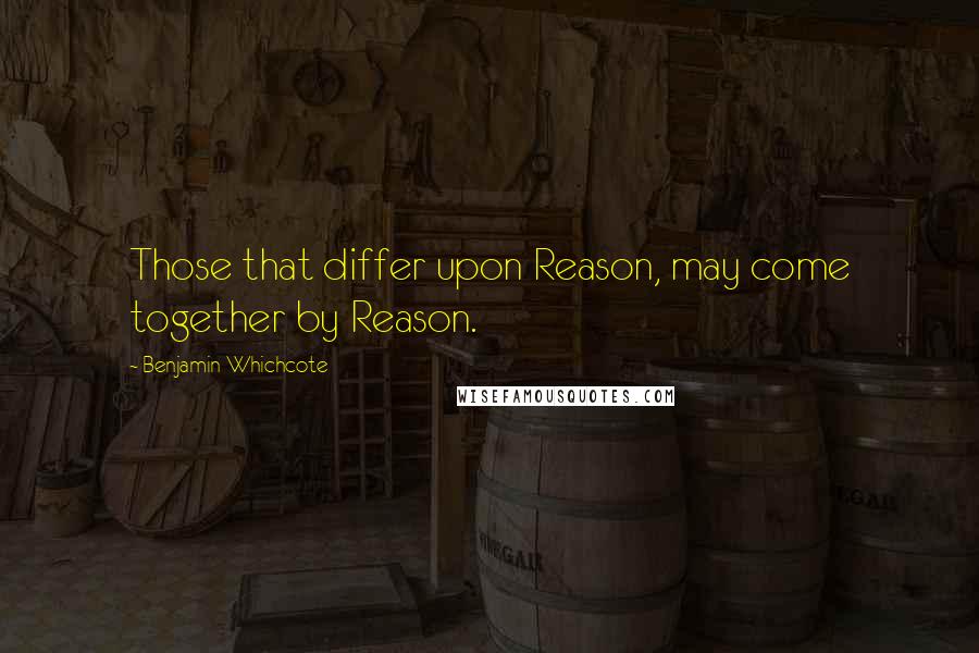 Benjamin Whichcote Quotes: Those that differ upon Reason, may come together by Reason.