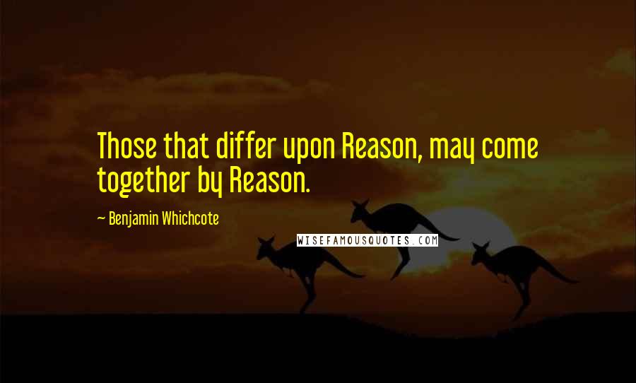 Benjamin Whichcote Quotes: Those that differ upon Reason, may come together by Reason.