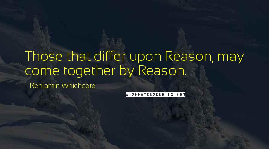 Benjamin Whichcote Quotes: Those that differ upon Reason, may come together by Reason.