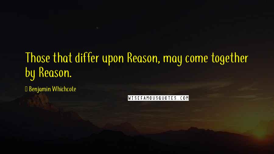 Benjamin Whichcote Quotes: Those that differ upon Reason, may come together by Reason.