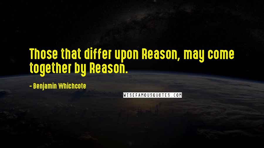 Benjamin Whichcote Quotes: Those that differ upon Reason, may come together by Reason.