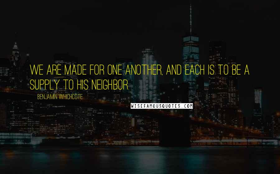 Benjamin Whichcote Quotes: We are made for one another, and each is to be a supply to his neighbor.