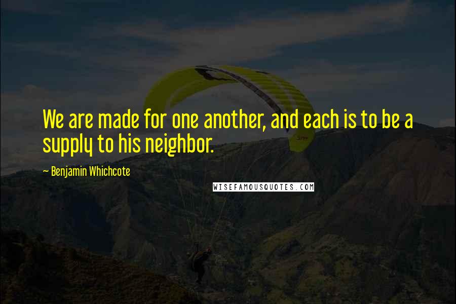 Benjamin Whichcote Quotes: We are made for one another, and each is to be a supply to his neighbor.