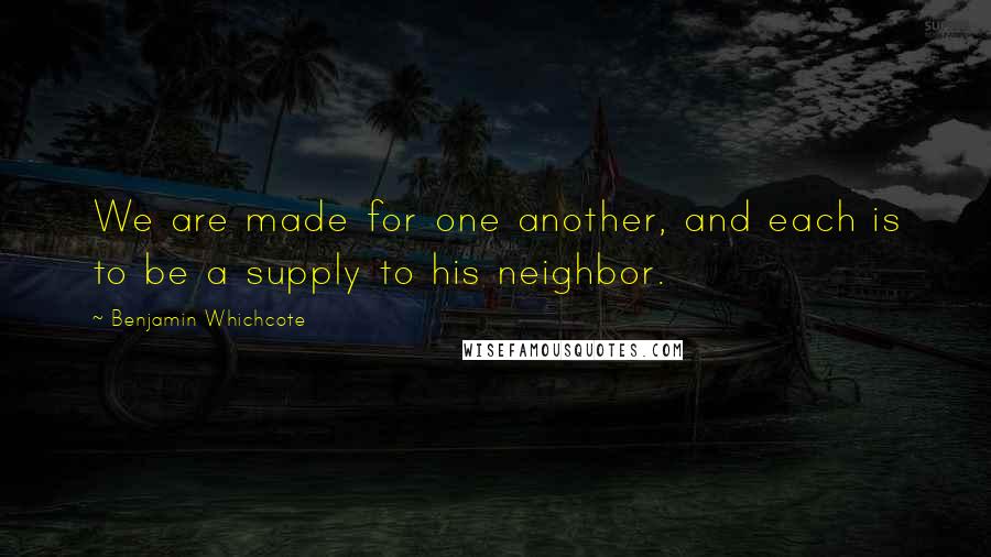 Benjamin Whichcote Quotes: We are made for one another, and each is to be a supply to his neighbor.