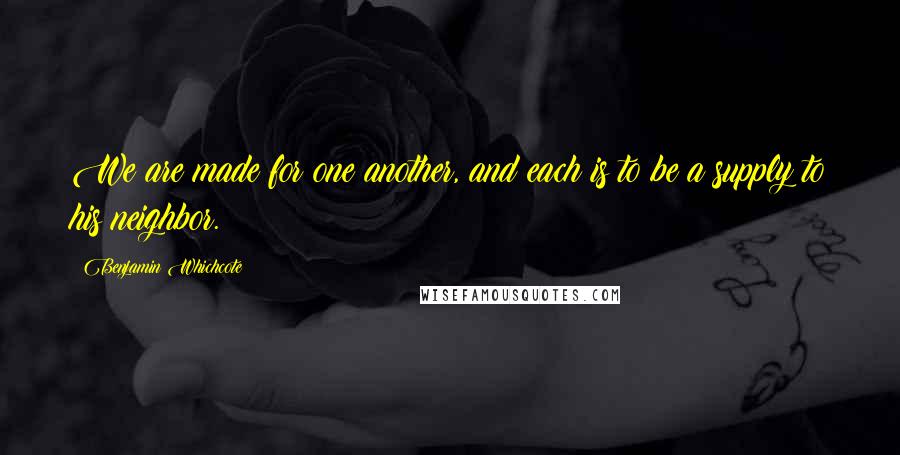 Benjamin Whichcote Quotes: We are made for one another, and each is to be a supply to his neighbor.