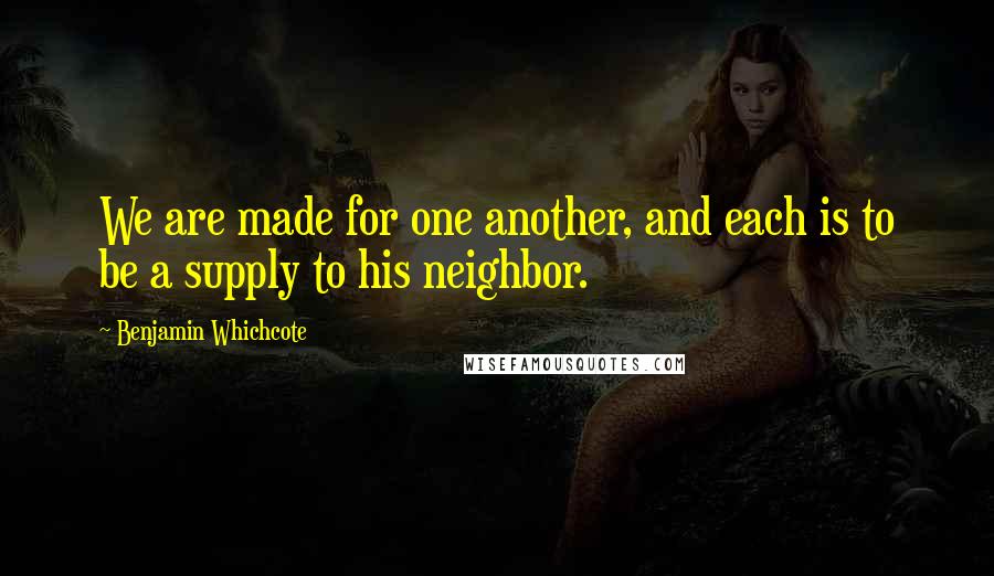 Benjamin Whichcote Quotes: We are made for one another, and each is to be a supply to his neighbor.