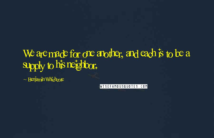 Benjamin Whichcote Quotes: We are made for one another, and each is to be a supply to his neighbor.