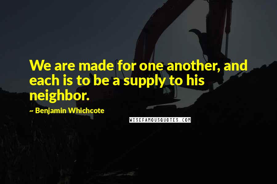 Benjamin Whichcote Quotes: We are made for one another, and each is to be a supply to his neighbor.