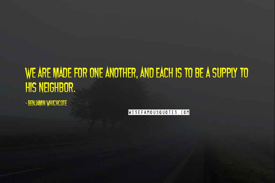 Benjamin Whichcote Quotes: We are made for one another, and each is to be a supply to his neighbor.