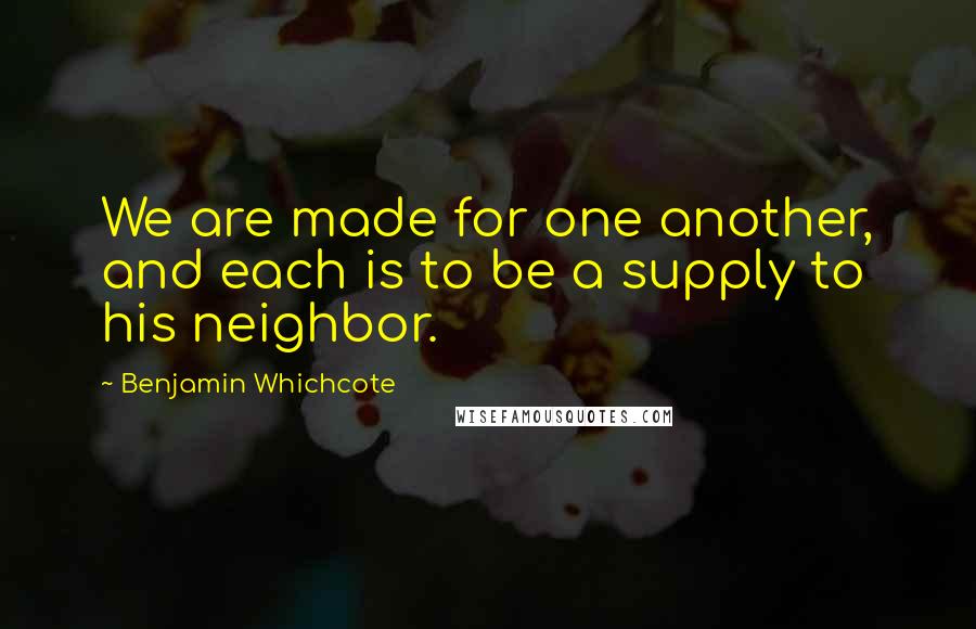 Benjamin Whichcote Quotes: We are made for one another, and each is to be a supply to his neighbor.