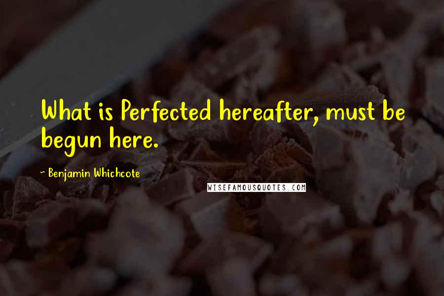 Benjamin Whichcote Quotes: What is Perfected hereafter, must be begun here.
