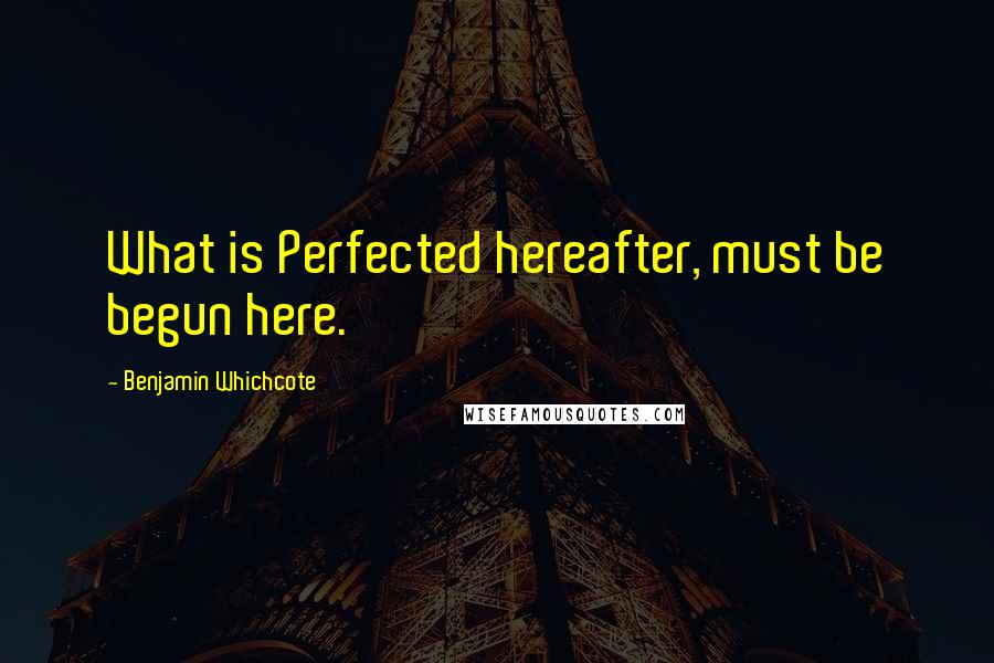 Benjamin Whichcote Quotes: What is Perfected hereafter, must be begun here.