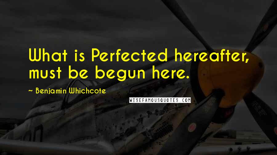 Benjamin Whichcote Quotes: What is Perfected hereafter, must be begun here.