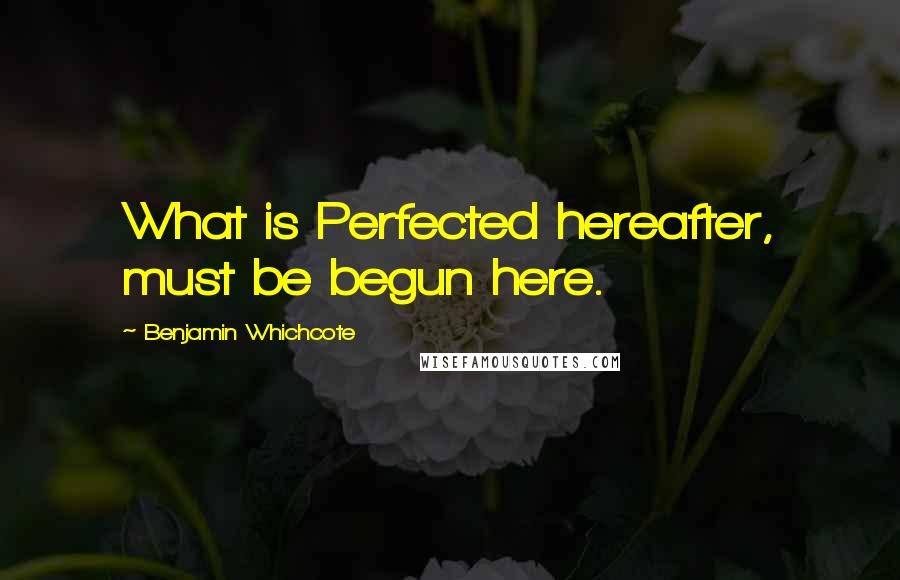 Benjamin Whichcote Quotes: What is Perfected hereafter, must be begun here.