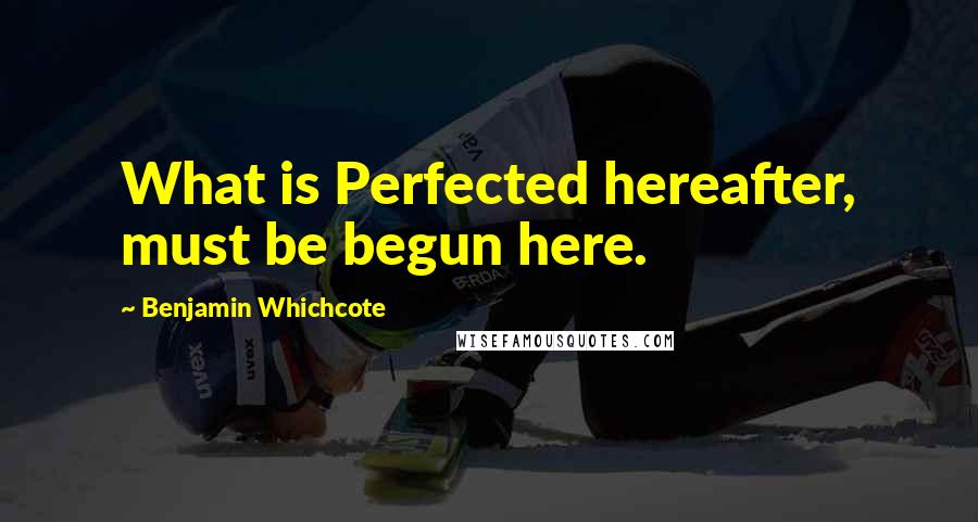 Benjamin Whichcote Quotes: What is Perfected hereafter, must be begun here.