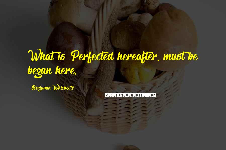 Benjamin Whichcote Quotes: What is Perfected hereafter, must be begun here.
