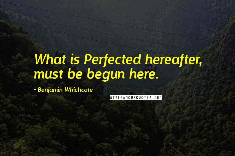 Benjamin Whichcote Quotes: What is Perfected hereafter, must be begun here.