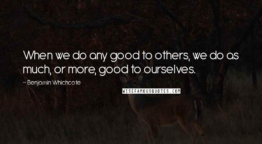 Benjamin Whichcote Quotes: When we do any good to others, we do as much, or more, good to ourselves.
