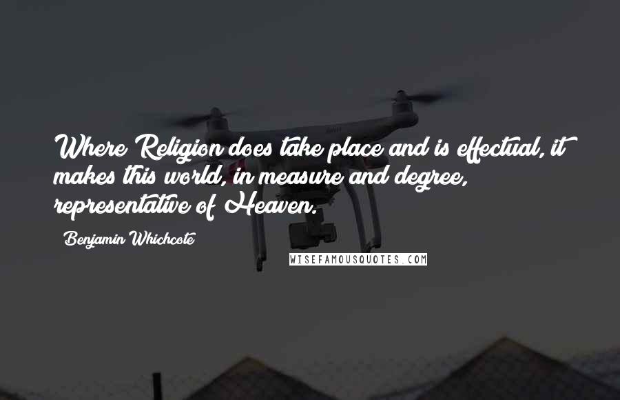 Benjamin Whichcote Quotes: Where Religion does take place and is effectual, it makes this world, in measure and degree, representative of Heaven.