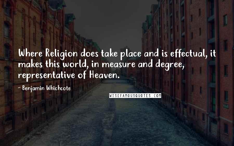 Benjamin Whichcote Quotes: Where Religion does take place and is effectual, it makes this world, in measure and degree, representative of Heaven.