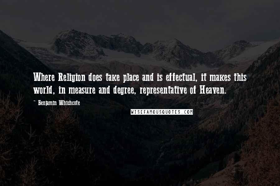 Benjamin Whichcote Quotes: Where Religion does take place and is effectual, it makes this world, in measure and degree, representative of Heaven.