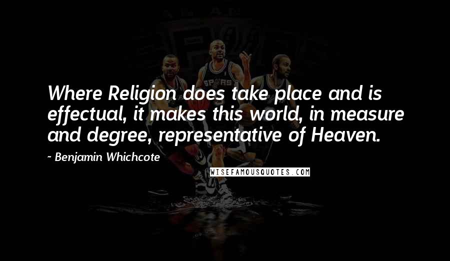 Benjamin Whichcote Quotes: Where Religion does take place and is effectual, it makes this world, in measure and degree, representative of Heaven.