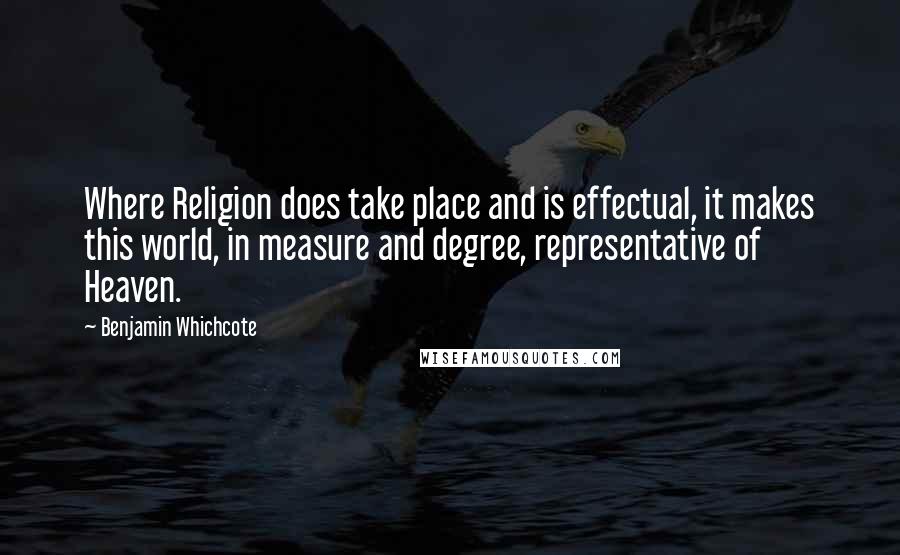Benjamin Whichcote Quotes: Where Religion does take place and is effectual, it makes this world, in measure and degree, representative of Heaven.