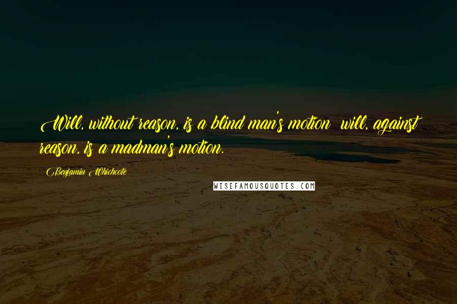 Benjamin Whichcote Quotes: Will, without reason, is a blind man's motion; will, against reason, is a madman's motion.