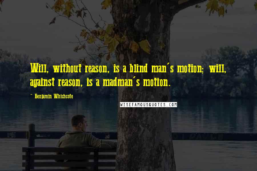 Benjamin Whichcote Quotes: Will, without reason, is a blind man's motion; will, against reason, is a madman's motion.