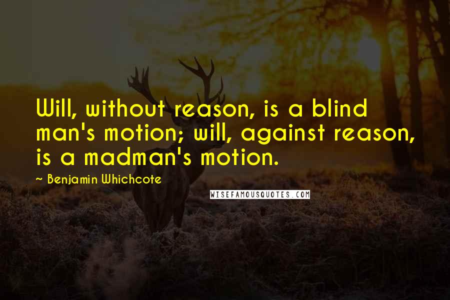 Benjamin Whichcote Quotes: Will, without reason, is a blind man's motion; will, against reason, is a madman's motion.