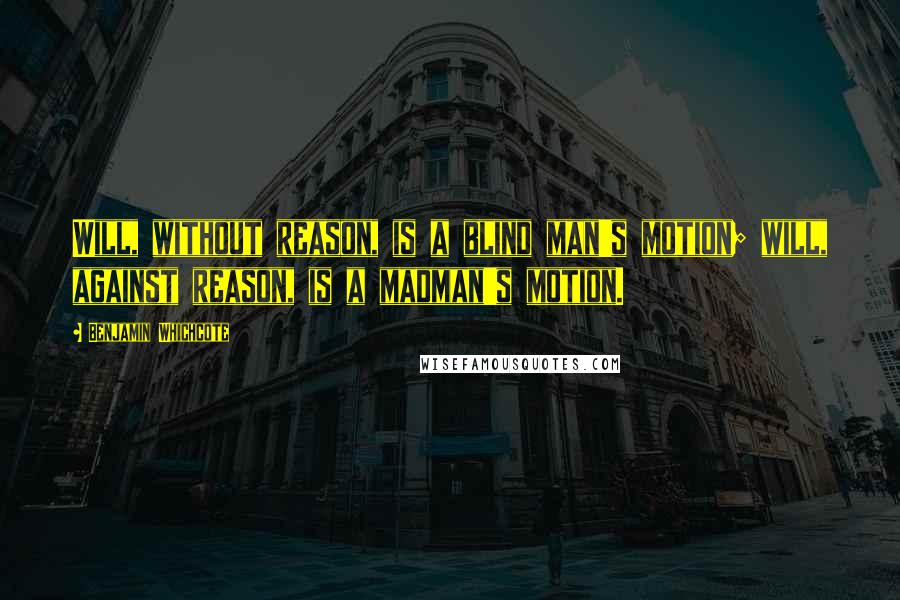 Benjamin Whichcote Quotes: Will, without reason, is a blind man's motion; will, against reason, is a madman's motion.