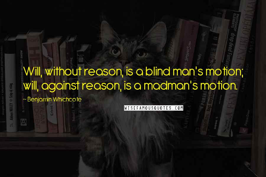 Benjamin Whichcote Quotes: Will, without reason, is a blind man's motion; will, against reason, is a madman's motion.