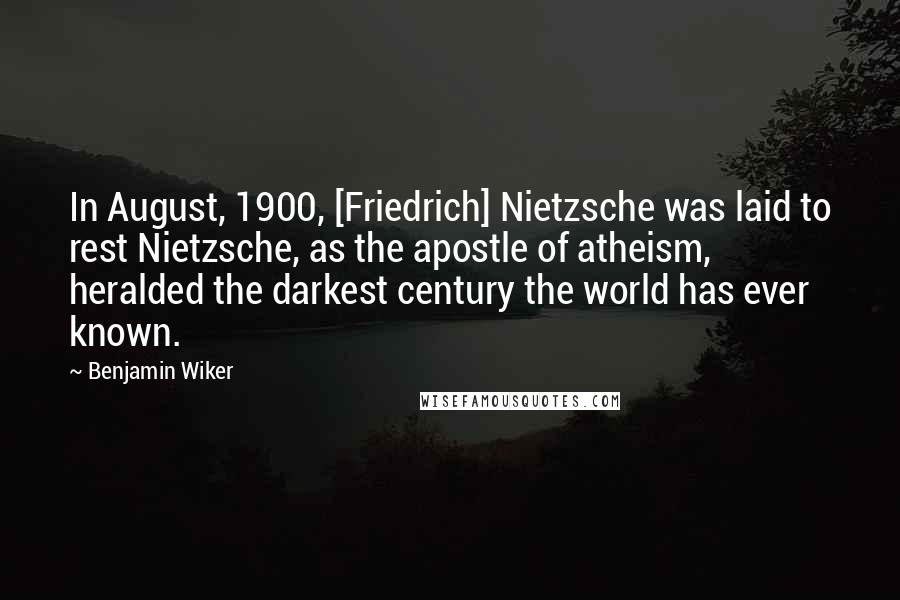 Benjamin Wiker Quotes: In August, 1900, [Friedrich] Nietzsche was laid to rest Nietzsche, as the apostle of atheism, heralded the darkest century the world has ever known.