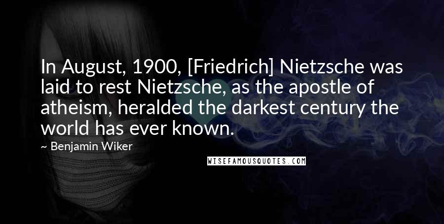 Benjamin Wiker Quotes: In August, 1900, [Friedrich] Nietzsche was laid to rest Nietzsche, as the apostle of atheism, heralded the darkest century the world has ever known.