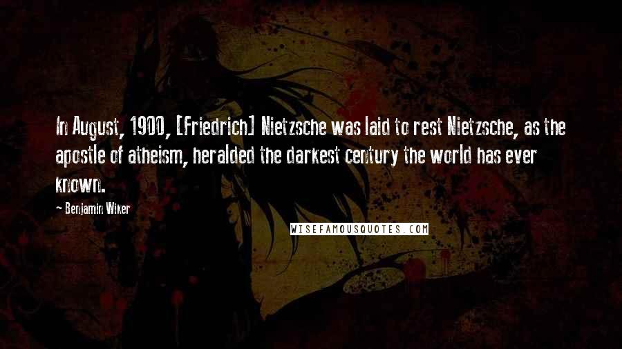 Benjamin Wiker Quotes: In August, 1900, [Friedrich] Nietzsche was laid to rest Nietzsche, as the apostle of atheism, heralded the darkest century the world has ever known.