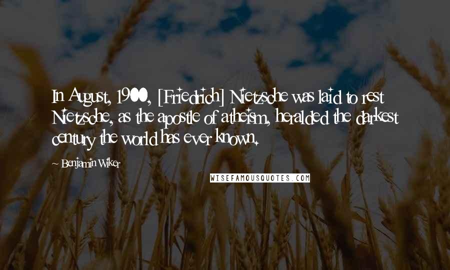 Benjamin Wiker Quotes: In August, 1900, [Friedrich] Nietzsche was laid to rest Nietzsche, as the apostle of atheism, heralded the darkest century the world has ever known.