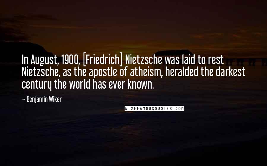 Benjamin Wiker Quotes: In August, 1900, [Friedrich] Nietzsche was laid to rest Nietzsche, as the apostle of atheism, heralded the darkest century the world has ever known.